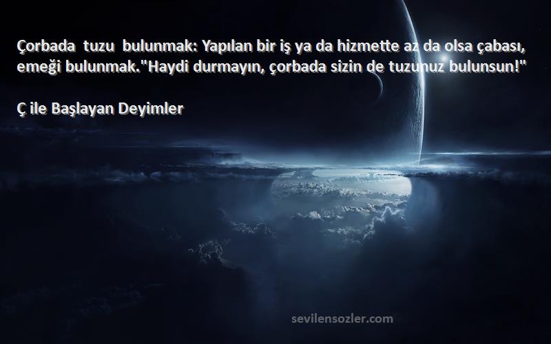 Ç ile Başlayan Deyimler Sözleri 
Çorbada tuzu bulunmak: Yapılan bir iş ya da hizmette az da olsa çabası, emeği bulunmak.Haydi durmayın, çorbada sizin de tuzunuz bulunsun!