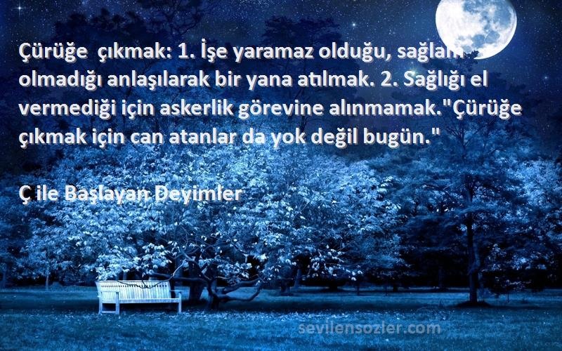 Ç ile Başlayan Deyimler Sözleri 
Çürüğe çıkmak: 1. İşe yaramaz olduğu, sağlam olmadığı anlaşılarak bir yana atılmak. 2. Sağlığı el vermediği için askerlik görevine alınmamak.Çürüğe çıkmak için can atanlar da yok değil bugün.