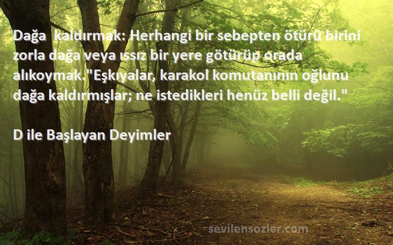 D ile Başlayan Deyimler Sözleri 
Dağa kaldırmak: Herhangi bir sebepten ötürü birini zorla dağa veya ıssız bir yere götürüp orada alıkoymak.Eşkıyalar, karakol komutanının oğlunu dağa kaldırmışlar; ne istedikleri henüz belli değil.