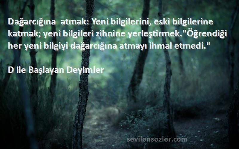 D ile Başlayan Deyimler Sözleri 
Dağarcığına atmak: Yeni bilgilerini, eski bilgilerine katmak; yeni bilgileri zihnine yerleştirmek.Öğrendiği her yeni bilgiyi dağarcığına atmayı ihmal etmedi.