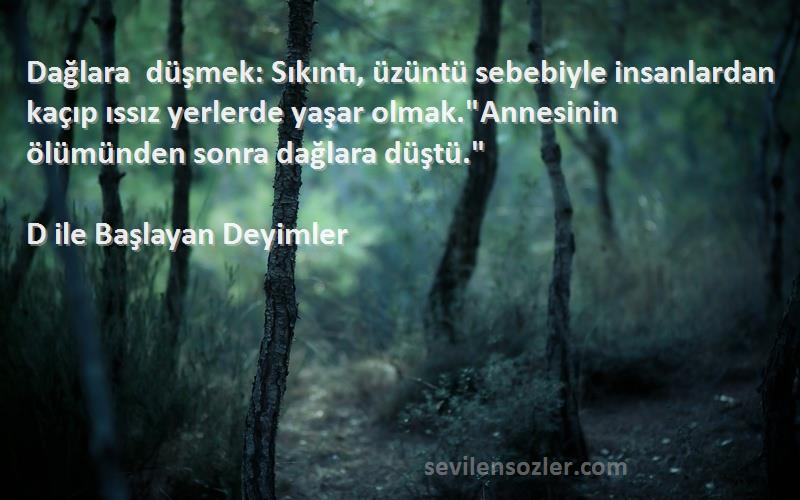 D ile Başlayan Deyimler Sözleri 
Dağlara düşmek: Sıkıntı, üzüntü sebebiyle insanlardan kaçıp ıssız yerlerde yaşar olmak.Annesinin ölümünden sonra dağlara düştü.