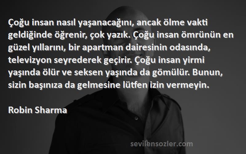 Robin Sharma Sözleri 
Çoğu insan nasıl yaşanacağını, ancak ölme vakti geldiğinde öğrenir, çok yazık. Çoğu insan ömrünün en güzel yıllarını, bir apartman dairesinin odasında, televizyon seyrederek geçirir. Çoğu insan yirmi yaşında ölür ve seksen yaşında da gömülür. Bunun, sizin başınıza da gelmesine lütfen izin vermeyin.