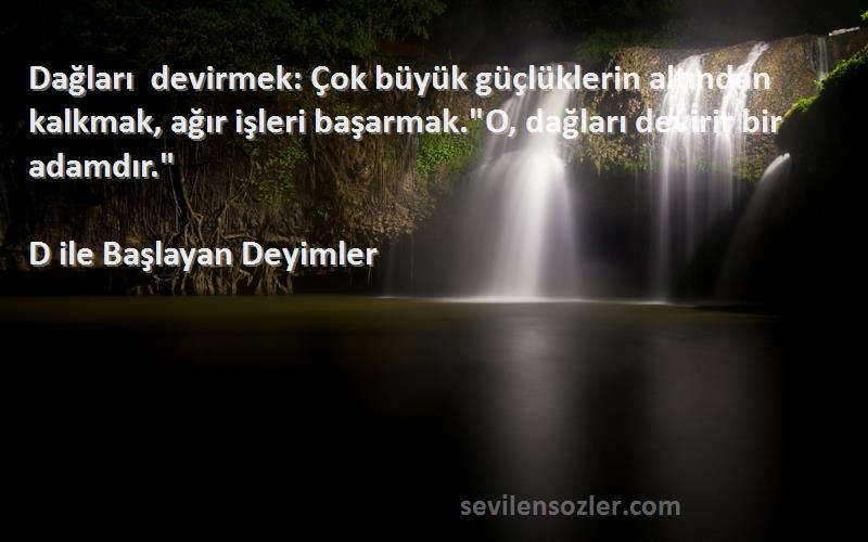 D ile Başlayan Deyimler Sözleri 
Dağları devirmek: Çok büyük güçlüklerin altından kalkmak, ağır işleri başarmak.O, dağları devirir bir adamdır.