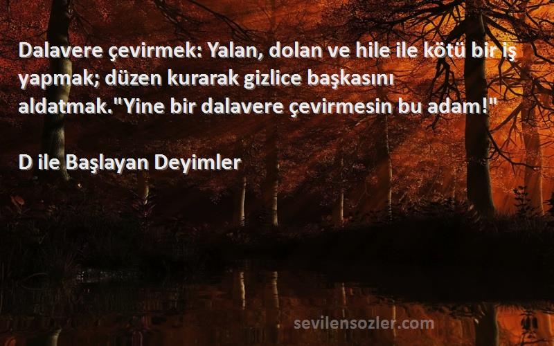 D ile Başlayan Deyimler Sözleri 
Dalavere çevirmek: Yalan, dolan ve hile ile kötü bir iş yapmak; düzen kurarak gizlice başkasını aldatmak.Yine bir dalavere çevirmesin bu adam!