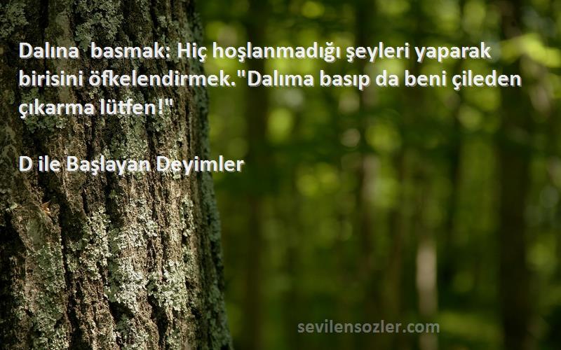 D ile Başlayan Deyimler Sözleri 
Dalına basmak: Hiç hoşlanmadığı şeyleri yaparak birisini öfkelendirmek.Dalıma basıp da beni çileden çıkarma lütfen!