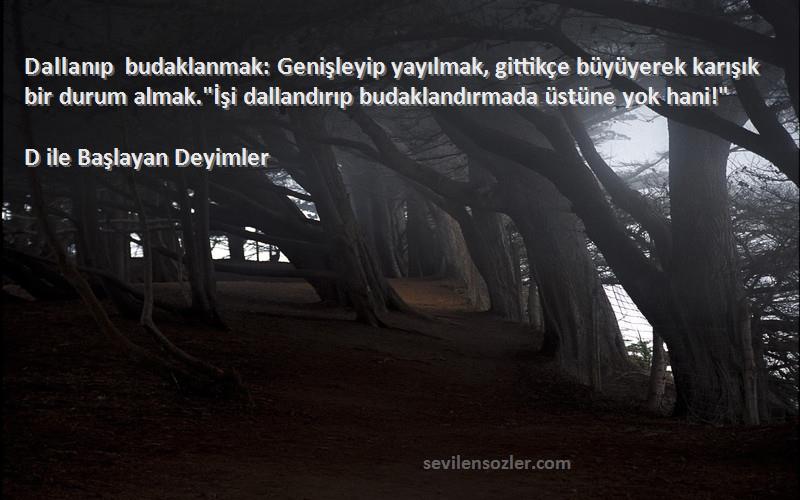 D ile Başlayan Deyimler Sözleri 
Dallanıp budaklanmak: Genişleyip yayılmak, gittikçe büyüyerek karışık bir durum almak.İşi dallandırıp budaklandırmada üstüne yok hani!