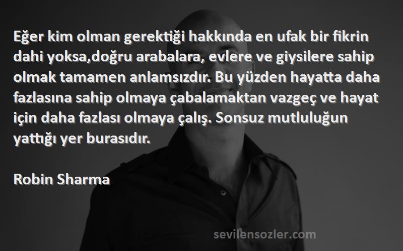 Robin Sharma Sözleri 
Eğer kim olman gerektiği hakkında en ufak bir fikrin dahi yoksa,doğru arabalara, evlere ve giysilere sahip olmak tamamen anlamsızdır. Bu yüzden hayatta daha fazlasına sahip olmaya çabalamaktan vazgeç ve hayat için daha fazlası olmaya çalış. Sonsuz mutluluğun yattığı yer burasıdır.