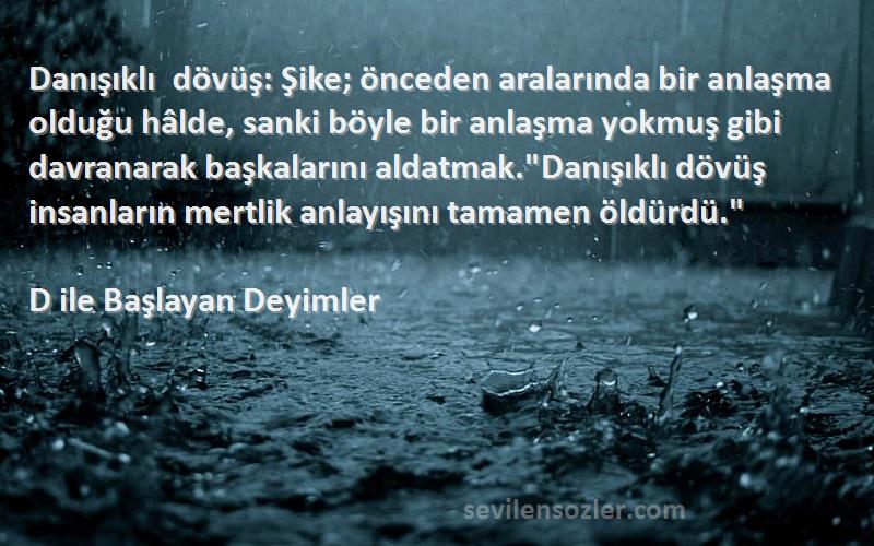 D ile Başlayan Deyimler Sözleri 
Danışıklı dövüş: Şike; önceden aralarında bir anlaşma olduğu hâlde, sanki böyle bir anlaşma yokmuş gibi davranarak başkalarını aldatmak.Danışıklı dövüş insanların mertlik anlayışını tamamen öldürdü.