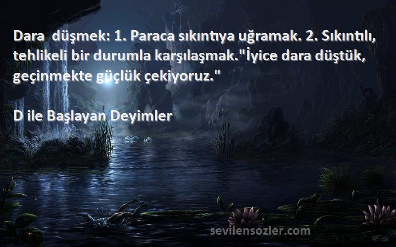 D ile Başlayan Deyimler Sözleri 
Dara düşmek: 1. Paraca sıkıntıya uğramak. 2. Sıkıntılı, tehlikeli bir durumla karşılaşmak.İyice dara düştük, geçinmekte güçlük çekiyoruz.