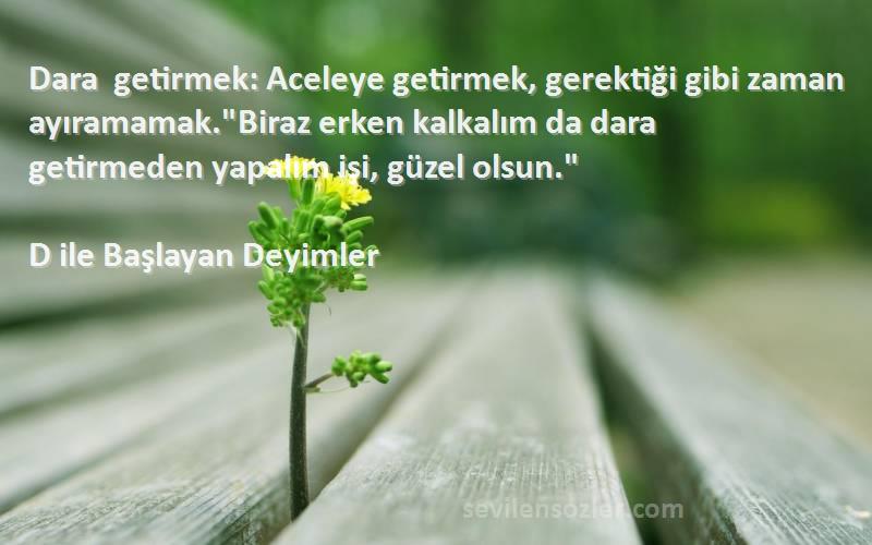 D ile Başlayan Deyimler Sözleri 
Dara getirmek: Aceleye getirmek, gerektiği gibi zaman ayıramamak.Biraz erken kalkalım da dara getirmeden yapalım işi, güzel olsun.