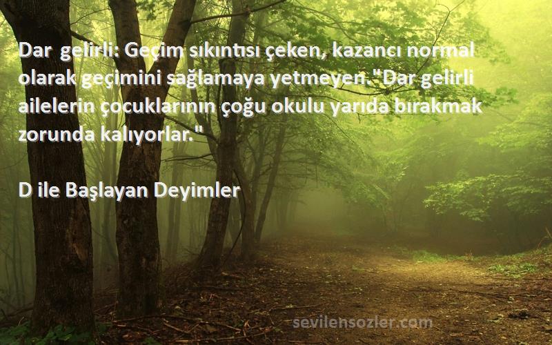 D ile Başlayan Deyimler Sözleri 
Dar gelirli: Geçim sıkıntısı çeken, kazancı normal olarak geçimini sağlamaya yetmeyen.Dar gelirli ailelerin çocuklarının çoğu okulu yarıda bırakmak zorunda kalıyorlar.