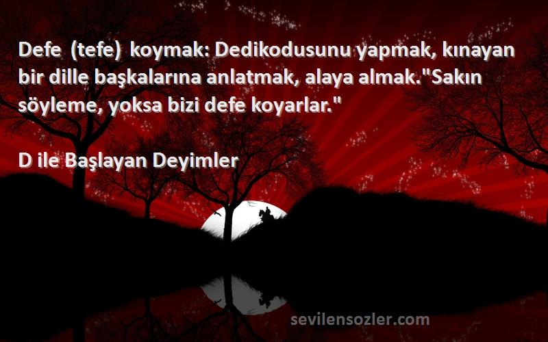 D ile Başlayan Deyimler Sözleri 
Defe (tefe) koymak: Dedikodusunu yapmak, kınayan bir dille başkalarına anlatmak, alaya almak.Sakın söyleme, yoksa bizi defe koyarlar.