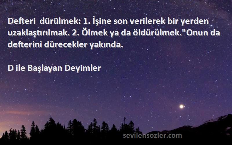 D ile Başlayan Deyimler Sözleri 
Defteri dürülmek: 1. İşine son verilerek bir yerden uzaklaştırılmak. 2. Ölmek ya da öldürülmek.Onun da defterini dürecekler yakında.