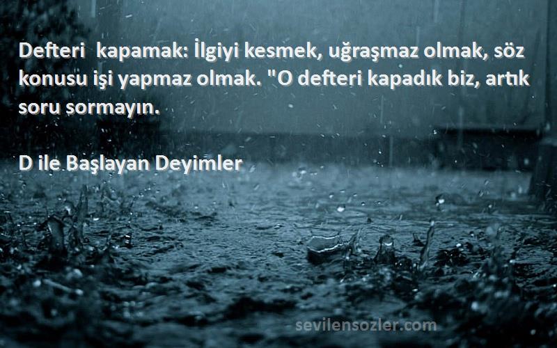 D ile Başlayan Deyimler Sözleri 
Defteri kapamak: İlgiyi kesmek, uğraşmaz olmak, söz konusu işi yapmaz olmak. O defteri kapadık biz, artık soru sormayın.