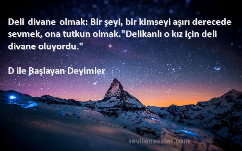 D ile Başlayan Deyimler Sözleri 
Deli divane olmak: Bir şeyi, bir kimseyi aşırı derecede sevmek, ona tutkun olmak.Delikanlı o kız için deli divane oluyordu.