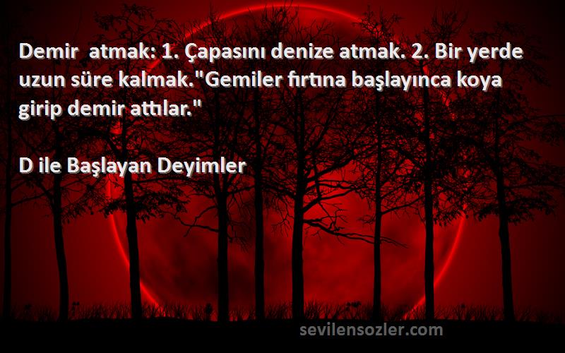 D ile Başlayan Deyimler Sözleri 
Demir atmak: 1. Çapasını denize atmak. 2. Bir yerde uzun süre kalmak.Gemiler fırtına başlayınca koya girip demir attılar.