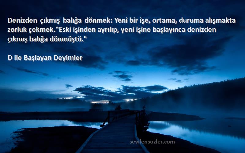 D ile Başlayan Deyimler Sözleri 
Denizden çıkmış balığa dönmek: Yeni bir işe, ortama, duruma alışmakta zorluk çekmek.Eski işinden ayrılıp, yeni işine başlayınca denizden çıkmış balığa dönmüştü.