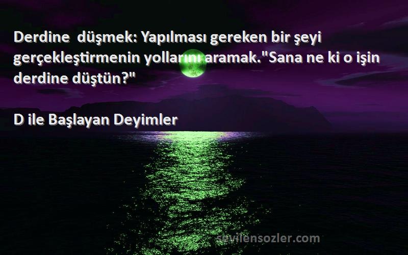 D ile Başlayan Deyimler Sözleri 
Derdine düşmek: Yapılması gereken bir şeyi gerçekleştirmenin yollarını aramak.Sana ne ki o işin derdine düştün?