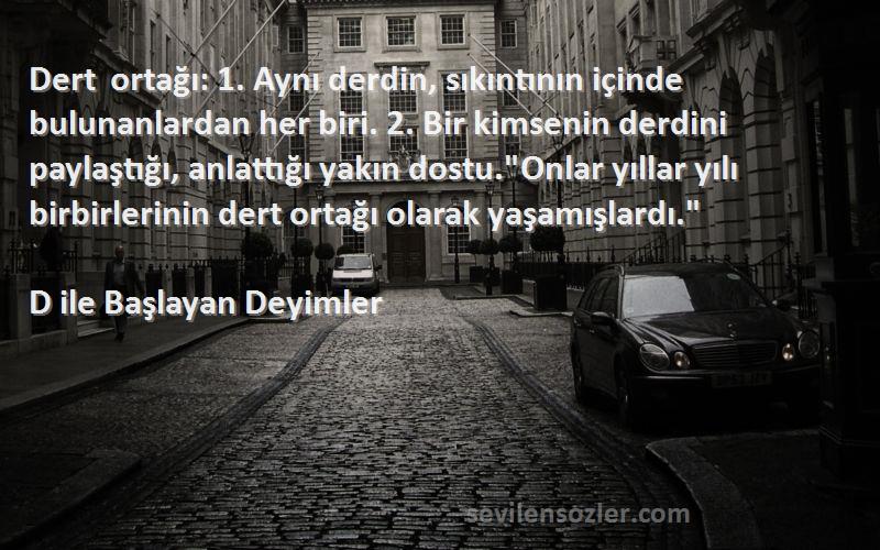 D ile Başlayan Deyimler Sözleri 
Dert ortağı: 1. Aynı derdin, sıkıntının içinde bulunanlardan her biri. 2. Bir kimsenin derdini paylaştığı, anlattığı yakın dostu.Onlar yıllar yılı birbirlerinin dert ortağı olarak yaşamışlardı.