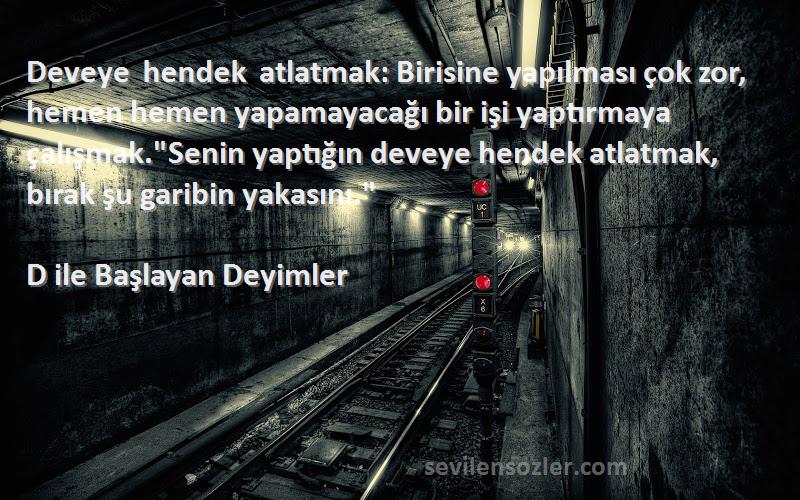 D ile Başlayan Deyimler Sözleri 
Deveye hendek atlatmak: Birisine yapılması çok zor, hemen hemen yapamayacağı bir işi yaptırmaya çalışmak.Senin yaptığın deveye hendek atlatmak, bırak şu garibin yakasını.