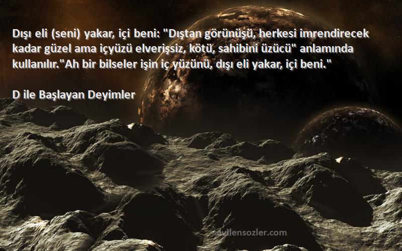 D ile Başlayan Deyimler Sözleri 
Dışı eli (seni) yakar, içi beni: Dıştan görünüşü, herkesi imrendirecek kadar güzel ama içyüzü elverişsiz, kötü, sahibini üzücü anlamında kullanılır.Ah bir bilseler işin iç yüzünü, dışı eli yakar, içi beni.