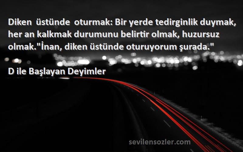 D ile Başlayan Deyimler Sözleri 
Diken üstünde oturmak: Bir yerde tedirginlik duymak, her an kalkmak durumunu belirtir olmak, huzursuz olmak.İnan, diken üstünde oturuyorum şurada.