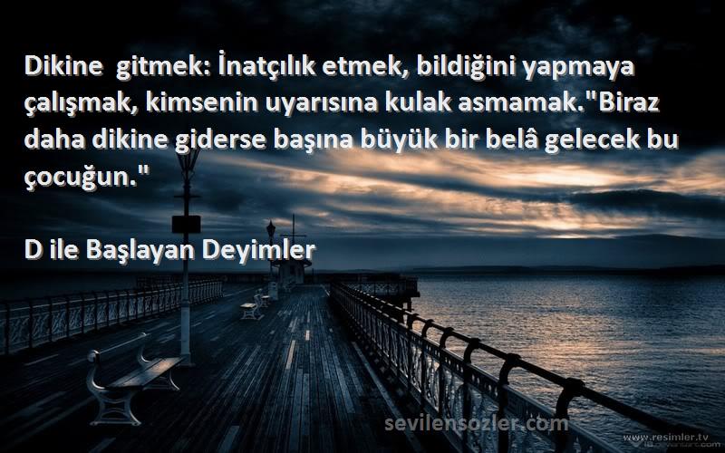 D ile Başlayan Deyimler Sözleri 
Dikine gitmek: İnatçılık etmek, bildiğini yapmaya çalışmak, kimsenin uyarısına kulak asmamak.Biraz daha dikine giderse başına büyük bir belâ gelecek bu çocuğun.