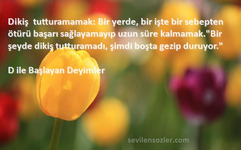 D ile Başlayan Deyimler Sözleri 
Dikiş tutturamamak: Bir yerde, bir işte bir sebepten ötürü başarı sağlayamayıp uzun süre kalmamak.Bir şeyde dikiş tutturamadı, şimdi boşta gezip duruyor.