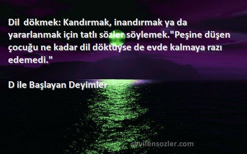 D ile Başlayan Deyimler Sözleri 
Dil dökmek: Kandırmak, inandırmak ya da yararlanmak için tatlı sözler söylemek.Peşine düşen çocuğu ne kadar dil döktüyse de evde kalmaya razı edemedi.