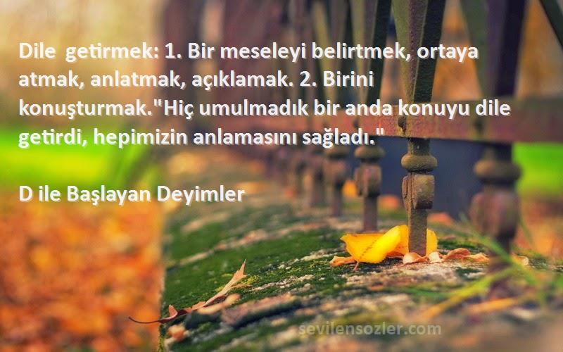 D ile Başlayan Deyimler Sözleri 
Dile getirmek: 1. Bir meseleyi belirtmek, ortaya atmak, anlatmak, açıklamak. 2. Birini konuşturmak.Hiç umulmadık bir anda konuyu dile getirdi, hepimizin anlamasını sağladı.