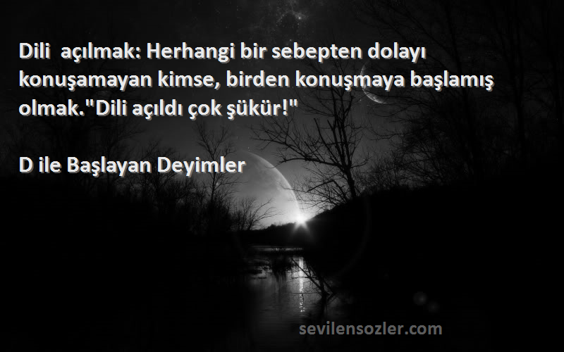 D ile Başlayan Deyimler Sözleri 
Dili açılmak: Herhangi bir sebepten dolayı konuşamayan kimse, birden konuşmaya başlamış olmak.Dili açıldı çok şükür!