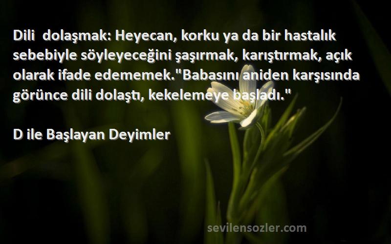 D ile Başlayan Deyimler Sözleri 
Dili dolaşmak: Heyecan, korku ya da bir hastalık sebebiyle söyleyeceğini şaşırmak, karıştırmak, açık olarak ifade edememek.Babasını aniden karşısında görünce dili dolaştı, kekelemeye başladı.