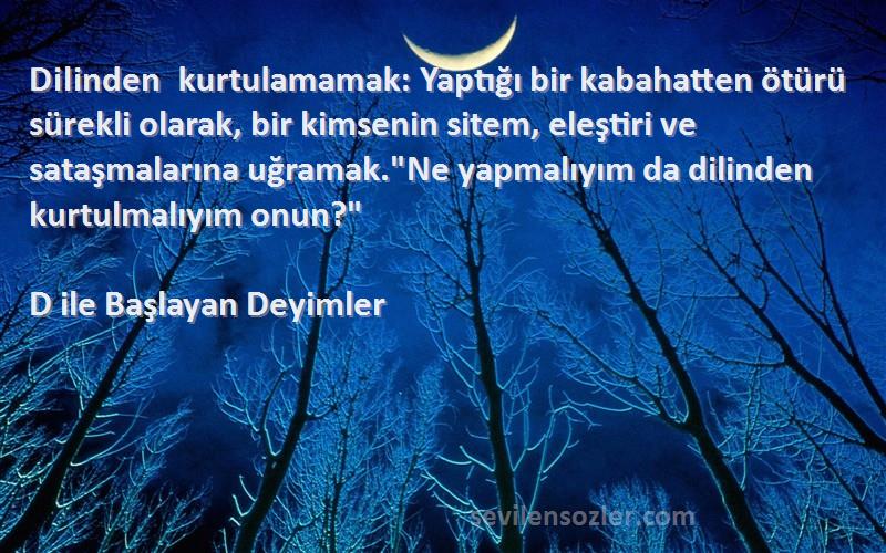 D ile Başlayan Deyimler Sözleri 
Dilinden kurtulamamak: Yaptığı bir kabahatten ötürü sürekli olarak, bir kimsenin sitem, eleştiri ve sataşmalarına uğramak.Ne yapmalıyım da dilinden kurtulmalıyım onun?