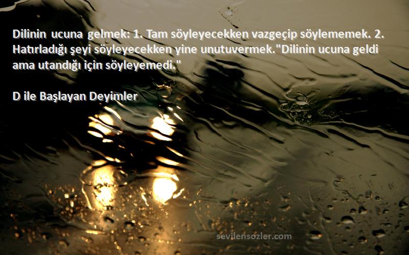 D ile Başlayan Deyimler Sözleri 
Dilinin ucuna gelmek: 1. Tam söyleyecekken vazgeçip söylememek. 2. Hatırladığı şeyi söyleyecekken yine unutuvermek.Dilinin ucuna geldi ama utandığı için söyleyemedi.