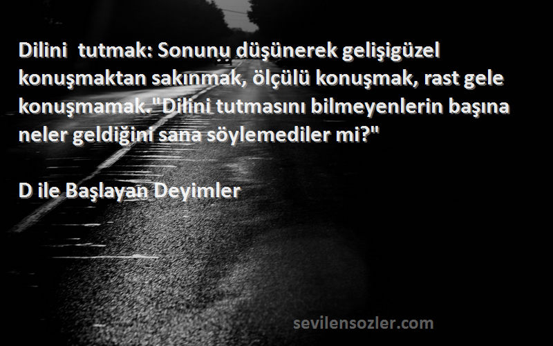 D ile Başlayan Deyimler Sözleri 
Dilini tutmak: Sonunu düşünerek gelişigüzel konuşmaktan sakınmak, ölçülü konuşmak, rast gele konuşmamak.Dilini tutmasını bilmeyenlerin başına neler geldiğini sana söylemediler mi?