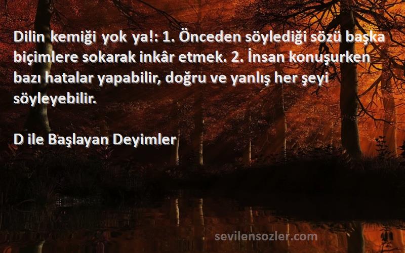 D ile Başlayan Deyimler Sözleri 
Dilin kemiği yok ya!: 1. Önceden söylediği sözü başka biçimlere sokarak inkâr etmek. 2. İnsan konuşurken bazı hatalar yapabilir, doğru ve yanlış her şeyi söyleyebilir.