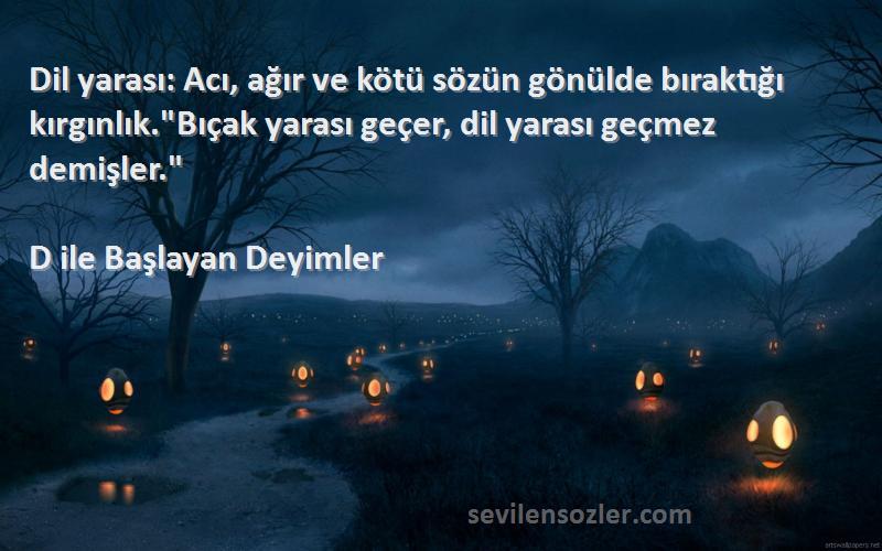 D ile Başlayan Deyimler Sözleri 
Dil yarası: Acı, ağır ve kötü sözün gönülde bıraktığı kırgınlık.Bıçak yarası geçer, dil yarası geçmez demişler.