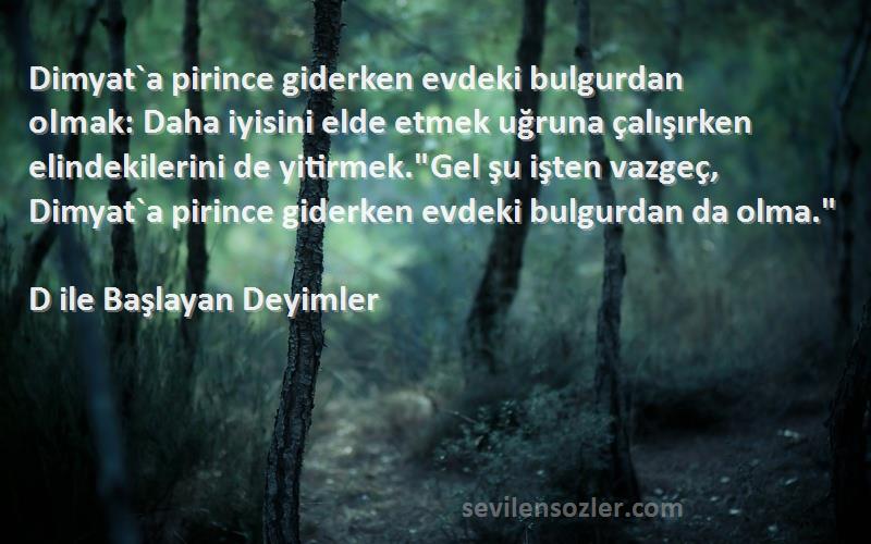 D ile Başlayan Deyimler Sözleri 
Dimyat`a pirince giderken evdeki bulgurdan olmak: Daha iyisini elde etmek uğruna çalışırken elindekilerini de yitirmek.Gel şu işten vazgeç, Dimyat`a pirince giderken evdeki bulgurdan da olma.