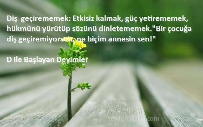 D ile Başlayan Deyimler Sözleri 
Diş geçirememek: Etkisiz kalmak, güç yetirememek, hükmünü yürütüp sözünü dinletememek.Bir çocuğa diş geçiremiyorsun, ne biçim annesin sen!