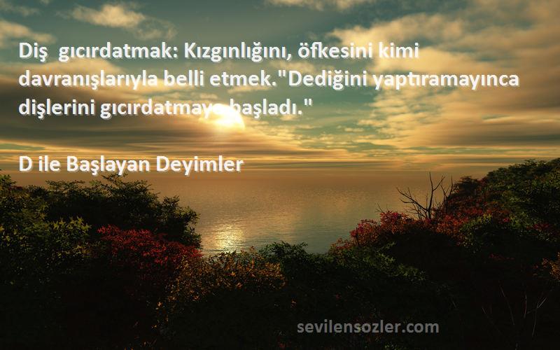 D ile Başlayan Deyimler Sözleri 
Diş gıcırdatmak: Kızgınlığını, öfkesini kimi davranışlarıyla belli etmek.Dediğini yaptıramayınca dişlerini gıcırdatmaya başladı.