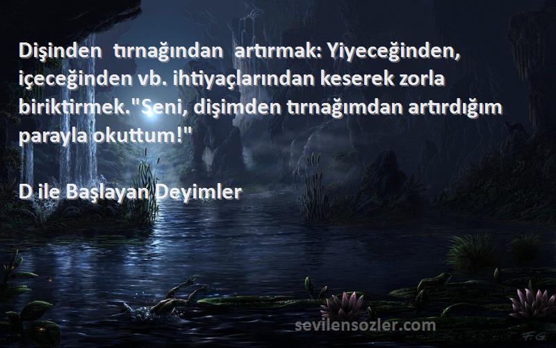 D ile Başlayan Deyimler Sözleri 
Dişinden tırnağından artırmak: Yiyeceğinden, içeceğinden vb. ihtiyaçlarından keserek zorla biriktirmek.Seni, dişimden tırnağımdan artırdığım parayla okuttum!