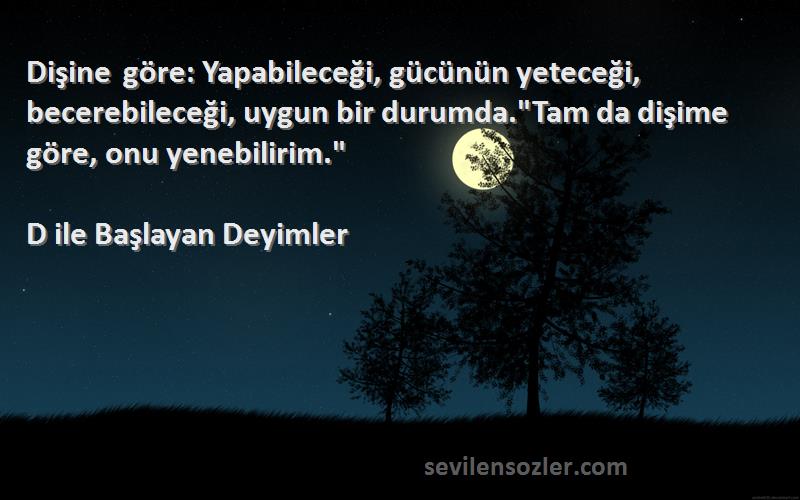 D ile Başlayan Deyimler Sözleri 
Dişine göre: Yapabileceği, gücünün yeteceği, becerebileceği, uygun bir durumda.Tam da dişime göre, onu yenebilirim.