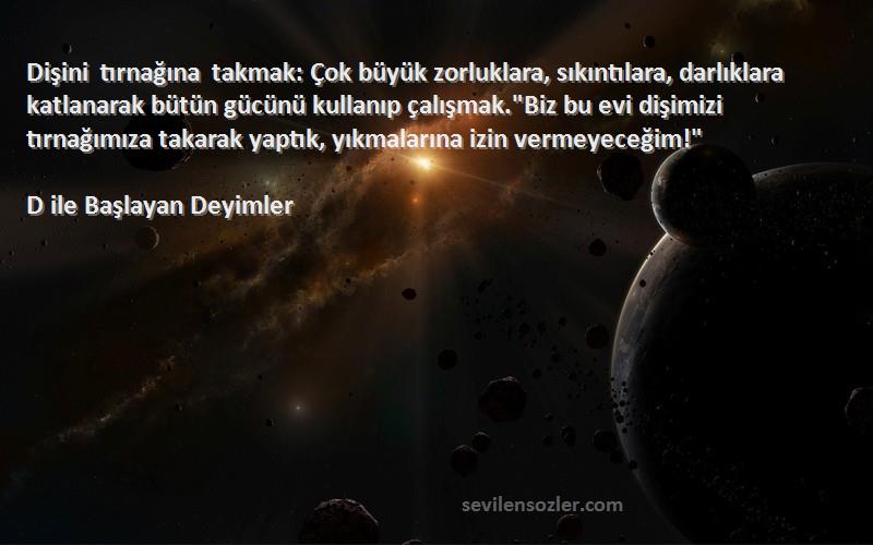 D ile Başlayan Deyimler Sözleri 
Dişini tırnağına takmak: Çok büyük zorluklara, sıkıntılara, darlıklara katlanarak bütün gücünü kullanıp çalışmak.Biz bu evi dişimizi tırnağımıza takarak yaptık, yıkmalarına izin vermeyeceğim!