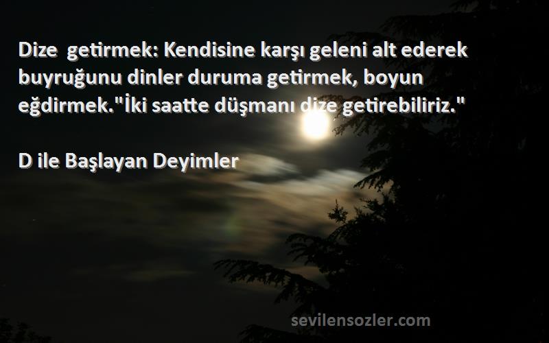 D ile Başlayan Deyimler Sözleri 
Dize getirmek: Kendisine karşı geleni alt ederek buyruğunu dinler duruma getirmek, boyun eğdirmek.İki saatte düşmanı dize getirebiliriz.