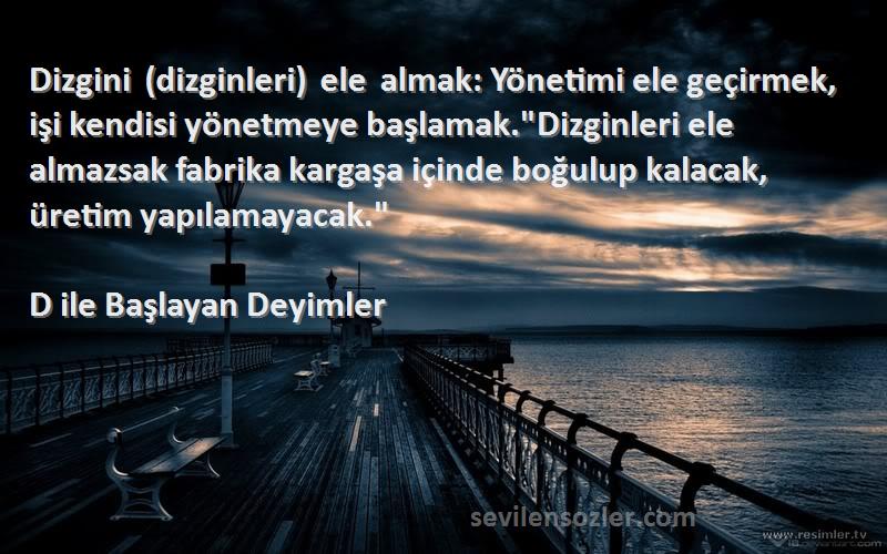 D ile Başlayan Deyimler Sözleri 
Dizgini (dizginleri) ele almak: Yönetimi ele geçirmek, işi kendisi yönetmeye başlamak.Dizginleri ele almazsak fabrika kargaşa içinde boğulup kalacak, üretim yapılamayacak.