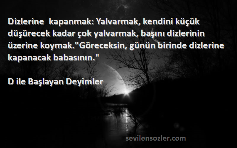 D ile Başlayan Deyimler Sözleri 
Dizlerine kapanmak: Yalvarmak, kendini küçük düşürecek kadar çok yalvarmak, başını dizlerinin üzerine koymak.Göreceksin, günün birinde dizlerine kapanacak babasının.