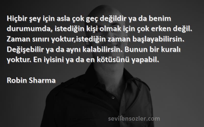 Robin Sharma Sözleri 
Hiçbir şey için asla çok geç değildir ya da benim durumumda, istediğin kişi olmak için çok erken değil. Zaman sınırı yoktur,istediğin zaman başlayabilirsin. Değişebilir ya da aynı kalabilirsin. Bunun bir kuralı yoktur. En iyisini ya da en kötüsünü yapabil.