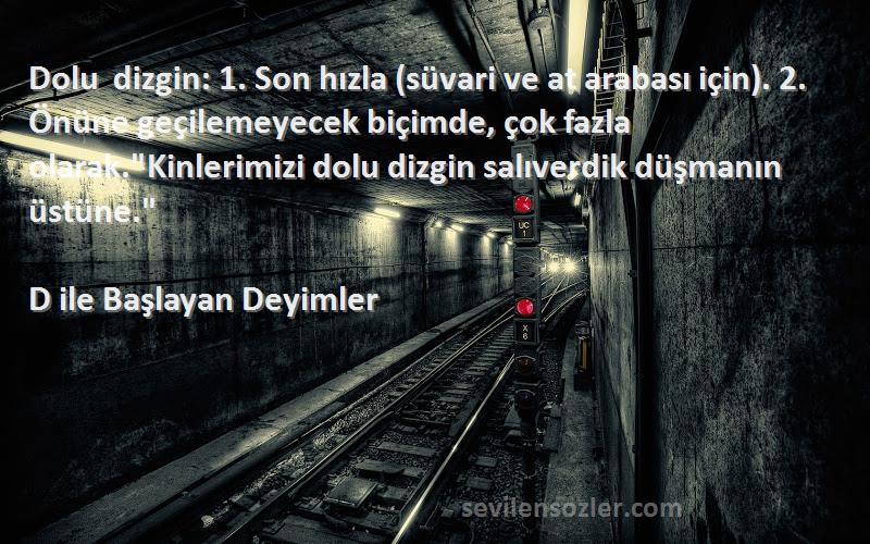 D ile Başlayan Deyimler Sözleri 
Dolu dizgin: 1. Son hızla (süvari ve at arabası için). 2. Önüne geçilemeyecek biçimde, çok fazla olarak.Kinlerimizi dolu dizgin salıverdik düşmanın üstüne.