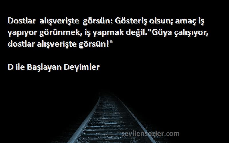 D ile Başlayan Deyimler Sözleri 
Dostlar alışverişte görsün: Gösteriş olsun; amaç iş yapıyor görünmek, iş yapmak değil.Güya çalışıyor, dostlar alışverişte görsün!