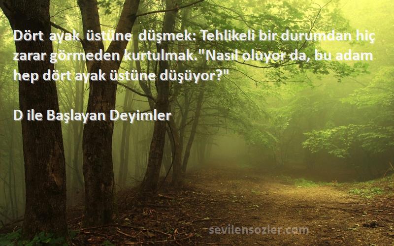 D ile Başlayan Deyimler Sözleri 
Dört ayak üstüne düşmek: Tehlikeli bir durumdan hiç zarar görmeden kurtulmak.Nasıl oluyor da, bu adam hep dört ayak üstüne düşüyor?